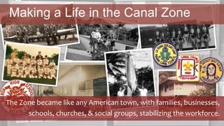 The Zone became like any American town, with families, businesses,
schools, churches, & social groups, stabilizing the workforce.
Making a Life in the Canal Zone
 