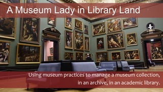 A Museum Lady in Library Land
Using museum practices to manage a museum collection,
in an archive, in an academic library.
 
