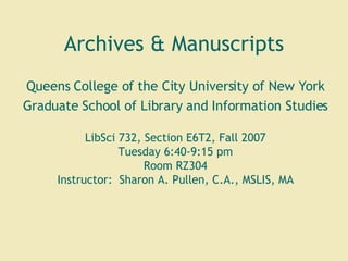 Archives & Manuscripts Queens College of the City University of New York Graduate School of Library and Information Studies LibSci 732, Section E6T2, Fall 2007 Tuesday 6:40-9:15 pm Room RZ304 Instructor:  Sharon A. Pullen, C.A., MSLIS, MA 