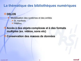 La thématique des bibliothèques numériques DELOS Modélisation des systèmes et des entités DL manifesto FRBRoo Accès à des objets complexes et à des formats multiples (ex. vidéos, sons etc) Conservation des masses de données 