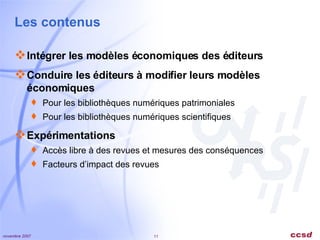 Les contenus Intégrer les modèles économiques des éditeurs Conduire les éditeurs à modifier leurs modèles économiques Pour les bibliothèques numériques patrimoniales Pour les bibliothèques numériques scientifiques Expérimentations Accès libre à des revues et mesures des conséquences Facteurs d’impact des revues 