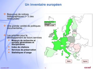 Un inventaire européen Beaucoup de notices bibliographiques (> ½ des ressources) Une grande variété de politiques documentaires Les priorités pour le développement de futurs services Moteurs de recherche et portails généralistes et disciplinaires Index de citations Services de préservation  Statistiques d’usage 