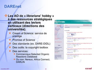DAREnet Les AO de « librarians’ hobby » à des ressources stratégiques en utilisant des leviers verticaux (directions des universités). Cream of Science: service de prestige Promise of Science Des standards (ex. DARE-DIDL) Des outils: la copyright toolbox Des services:  Commerciaux:Selected Organic Reactions Database Ou non: Nereux, Africa Connect, DARLIN 