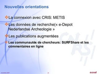 Nouvelles orientations La connexion avec CRIS: METIS Les données de recherche(« e-Depot   Nederlandse Archeologie » Les publications augmentées Les communautés de chercheurs: SURFShare et les commentaires en ligne 