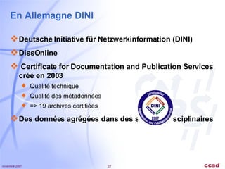 En Allemagne DINI Deutsche Initiative für Netzwerkinformation (DINI) DissOnline    Certificate for Documentation and Publication Services  créé en 2003 Qualité technique Qualité des métadonnées => 19 archives certifiées Des données agrégées dans des services disciplinaires 