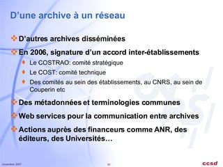 D’une archive à un réseau D’autres archives disséminées En 2006, signature d’un accord inter-établissements Le COSTRAO: comité stratégique Le COST: comité technique Des comités au sein des établissements, au CNRS, au sein de Couperin etc Des métadonnées et terminologies communes Web services pour la communication entre archives Actions auprès des financeurs comme ANR, des éditeurs, des Universités… 