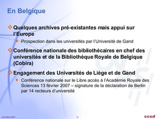 En Belgique Quelques archives pré-existantes mais appui sur l’Europe Prospection dans les universités par l’Université de Gand Conférence nationale des bibliothécaires en chef des universités et de la Bibliothèque Royale de Belgique (Cobira) Engagement des Universités de Liège et de Gand Conférence nationale sur le Libre accès à l’Académie Royale des Sciences 13 février 2007 – signature de la déclaration de Berlin par 14 recteurs d’université 