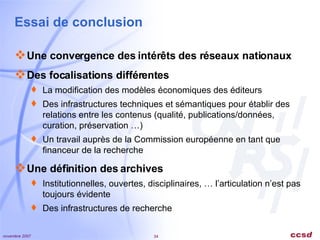 Essai de conclusion Une convergence des intérêts des réseaux nationaux Des focalisations différentes La modification des modèles économiques des éditeurs Des infrastructures techniques et sémantiques pour établir des relations entre les contenus (qualité, publications/données, curation, préservation …) Un travail auprès de la Commission européenne en tant que financeur de la recherche Une définition des archives Institutionnelles, ouvertes, disciplinaires, … l’articulation n’est pas toujours évidente Des infrastructures de recherche 