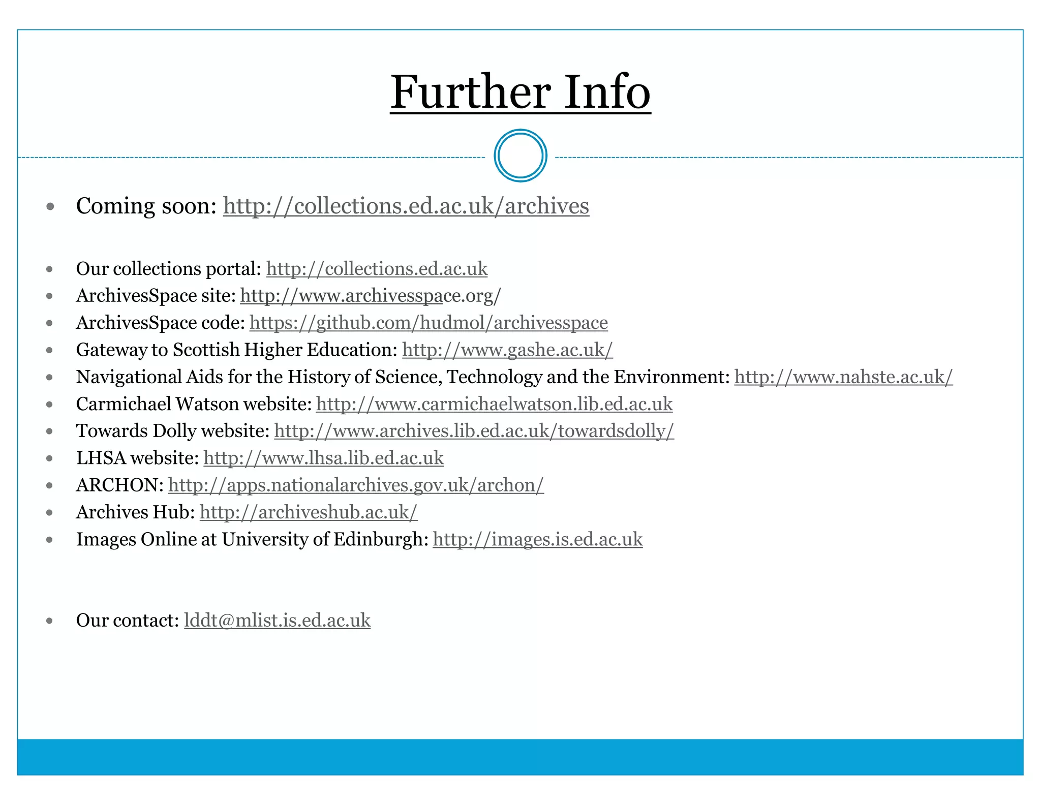 Further Info 
 Coming soon: http://collections.ed.ac.uk/archives 
 Our collections portal: http://collections.ed.ac.uk 
 ArchivesSpace site: http://www.archivesspace.org/ 
 ArchivesSpace code: https://github.com/hudmol/archivesspace 
 Gateway to Scottish Higher Education: http://www.gashe.ac.uk/ 
 Navigational Aids for the History of Science, Technology and the Environment: http://www.nahste.ac.uk/ 
 Carmichael Watson website: http://www.carmichaelwatson.lib.ed.ac.uk 
 Towards Dolly website: http://www.archives.lib.ed.ac.uk/towardsdolly/ 
 LHSA website: http://www.lhsa.lib.ed.ac.uk 
 ARCHON: http://apps.nationalarchives.gov.uk/archon/ 
 Archives Hub: http://archiveshub.ac.uk/ 
 Images Online at University of Edinburgh: http://images.is.ed.ac.uk 
 Our contact: lddt@mlist.is.ed.ac.uk 
