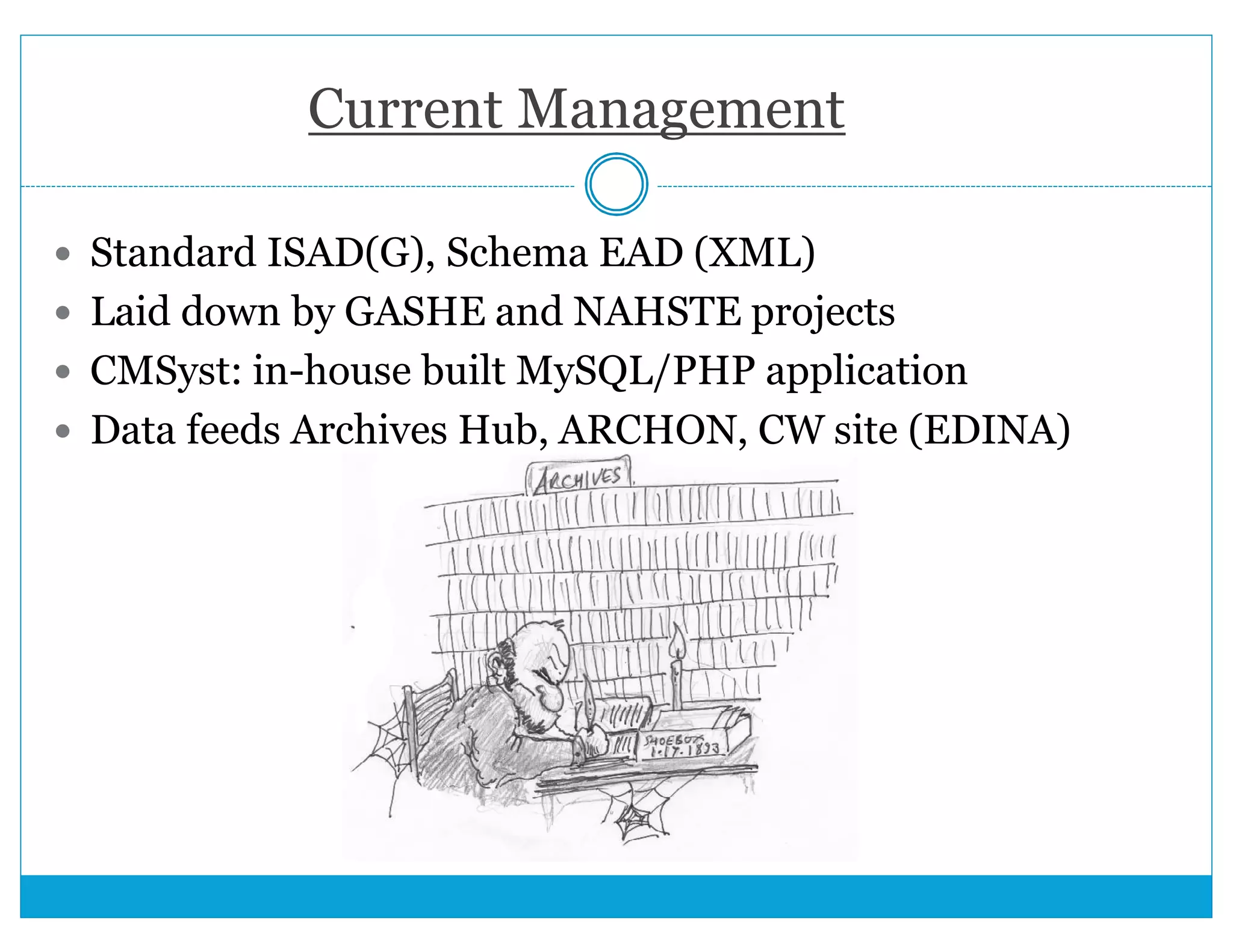 Current Management 
 Standard ISAD(G), Schema EAD (XML) 
 Laid down by GASHE and NAHSTE projects 
 CMSyst: in-house built MySQL/PHP application 
 Data feeds Archives Hub, ARCHON, CW site (EDINA) 
 