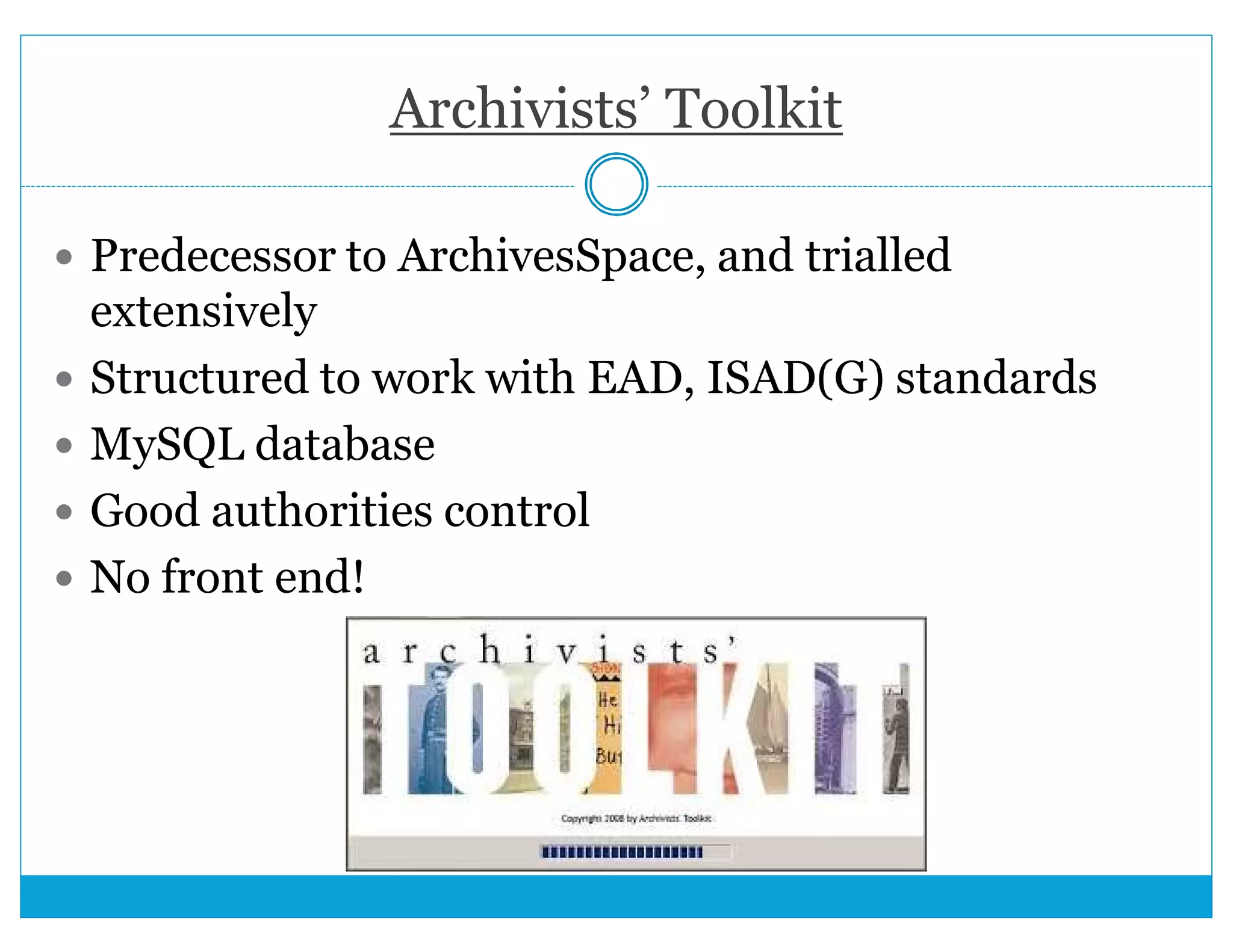 Archivists’ Toolkit 
 Predecessor to ArchivesSpace, and trialled 
extensively 
 Structured to work with EAD, ISAD(G) standards 
 MySQL database 
 Good authorities control 
 No front end! 
 