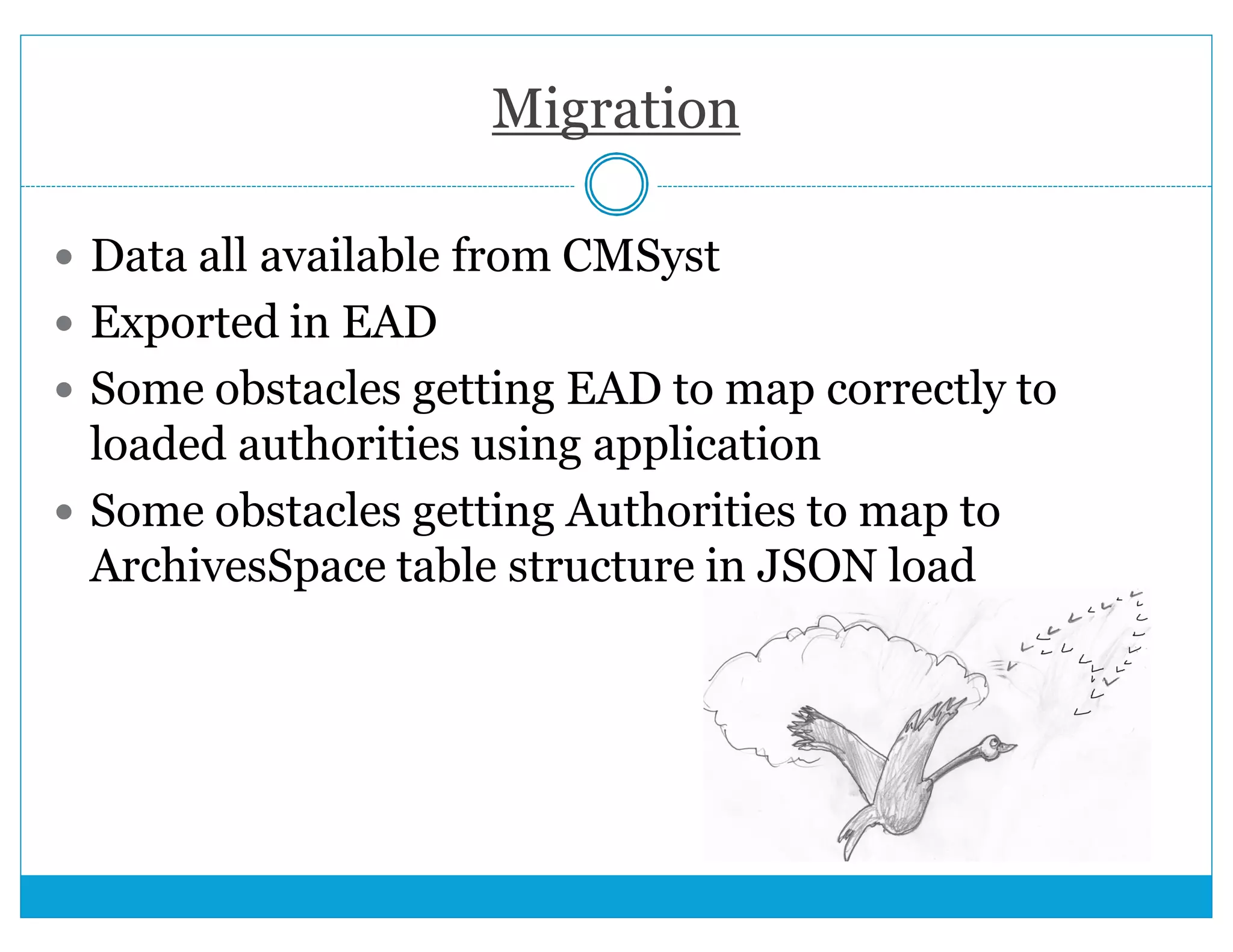 Migration 
 Data all available from CMSyst 
 Exported in EAD 
 Some obstacles getting EAD to map correctly to 
loaded authorities using application 
 Some obstacles getting Authorities to map to 
ArchivesSpace table structure in JSON load 
 