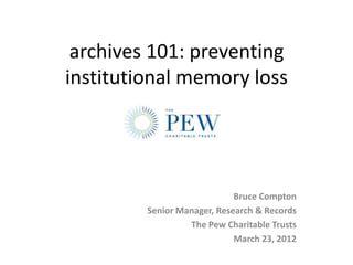 archives 101: preventing
institutional memory loss




                             Bruce Compton
         Senior Manager, Research & Records
                  The Pew Charitable Trusts
                             March 23, 2012
 