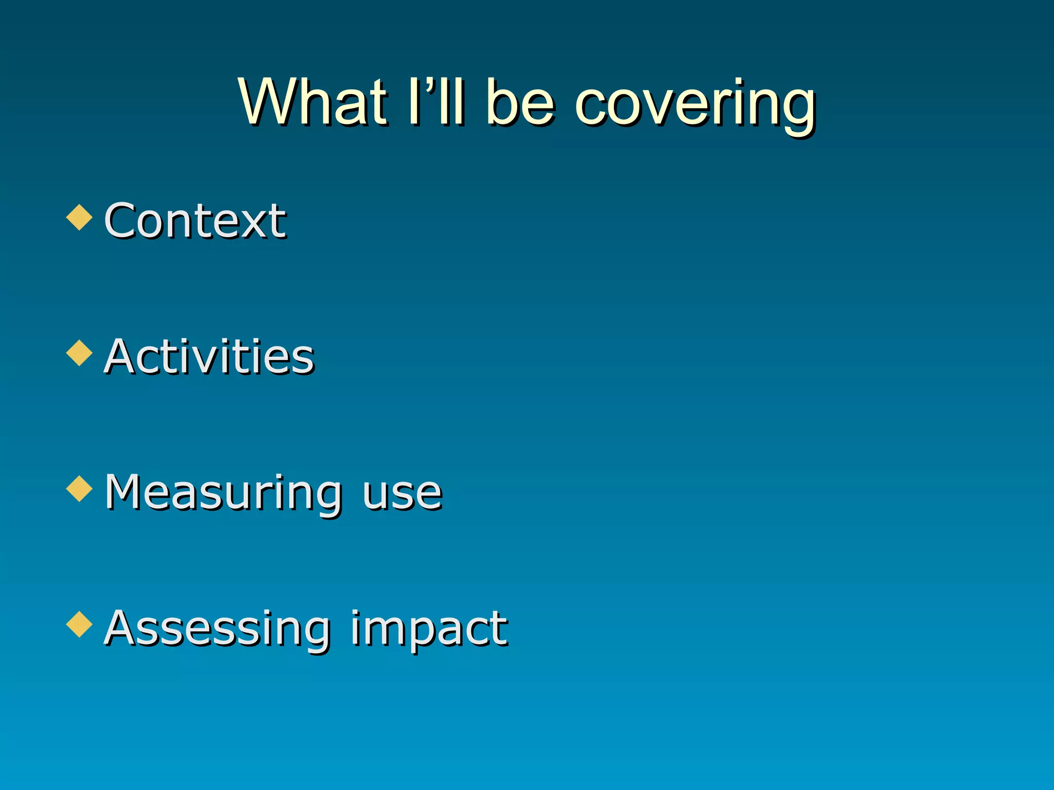 What I’ll be covering Context Activities Measuring use Assessing impact 