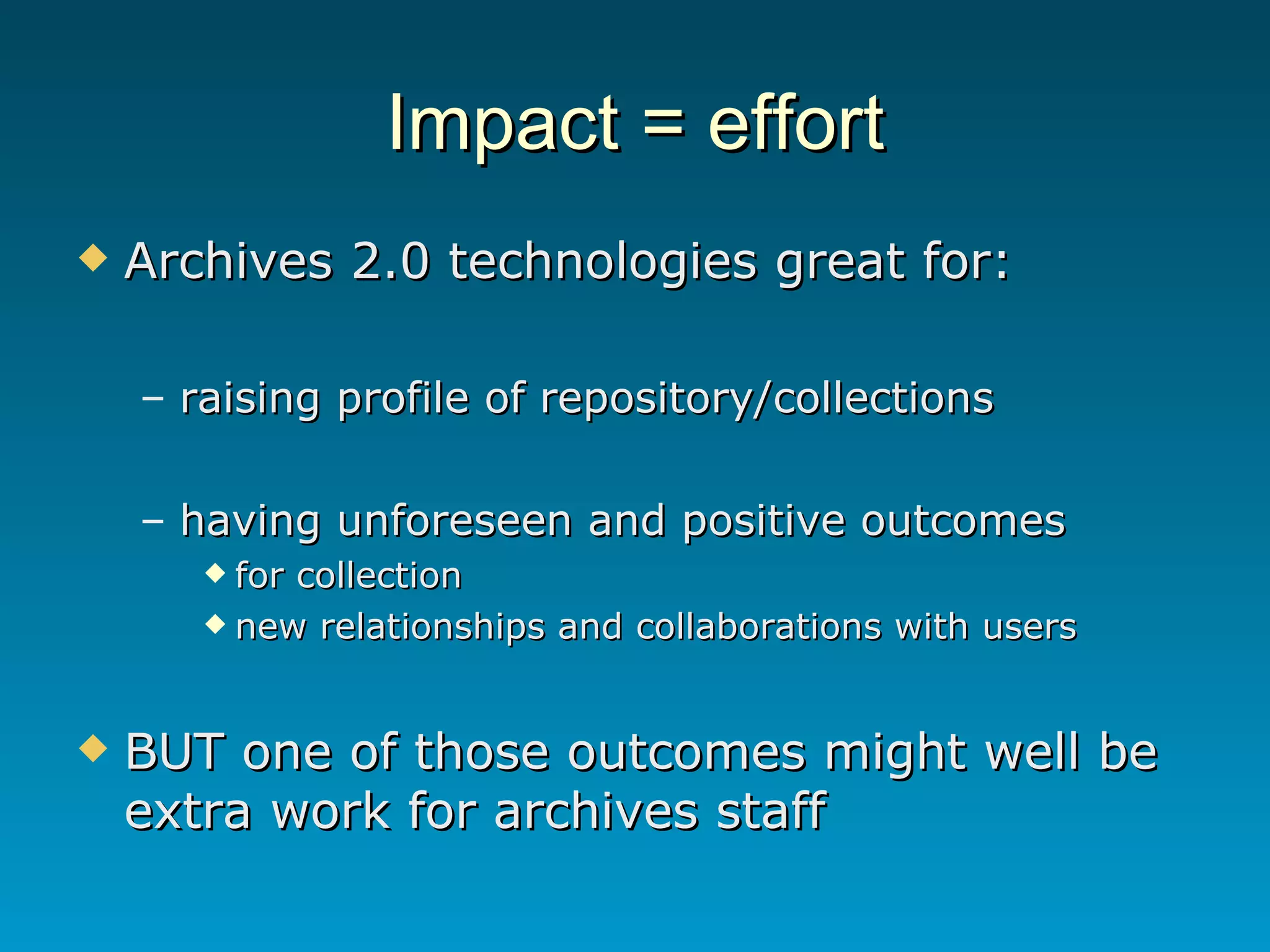 Impact = effort Archives 2.0 technologies great for: raising profile of repository/collections having unforeseen and positive outcomes for collection new relationships and collaborations with users BUT one of those outcomes might well be extra work for archives staff 