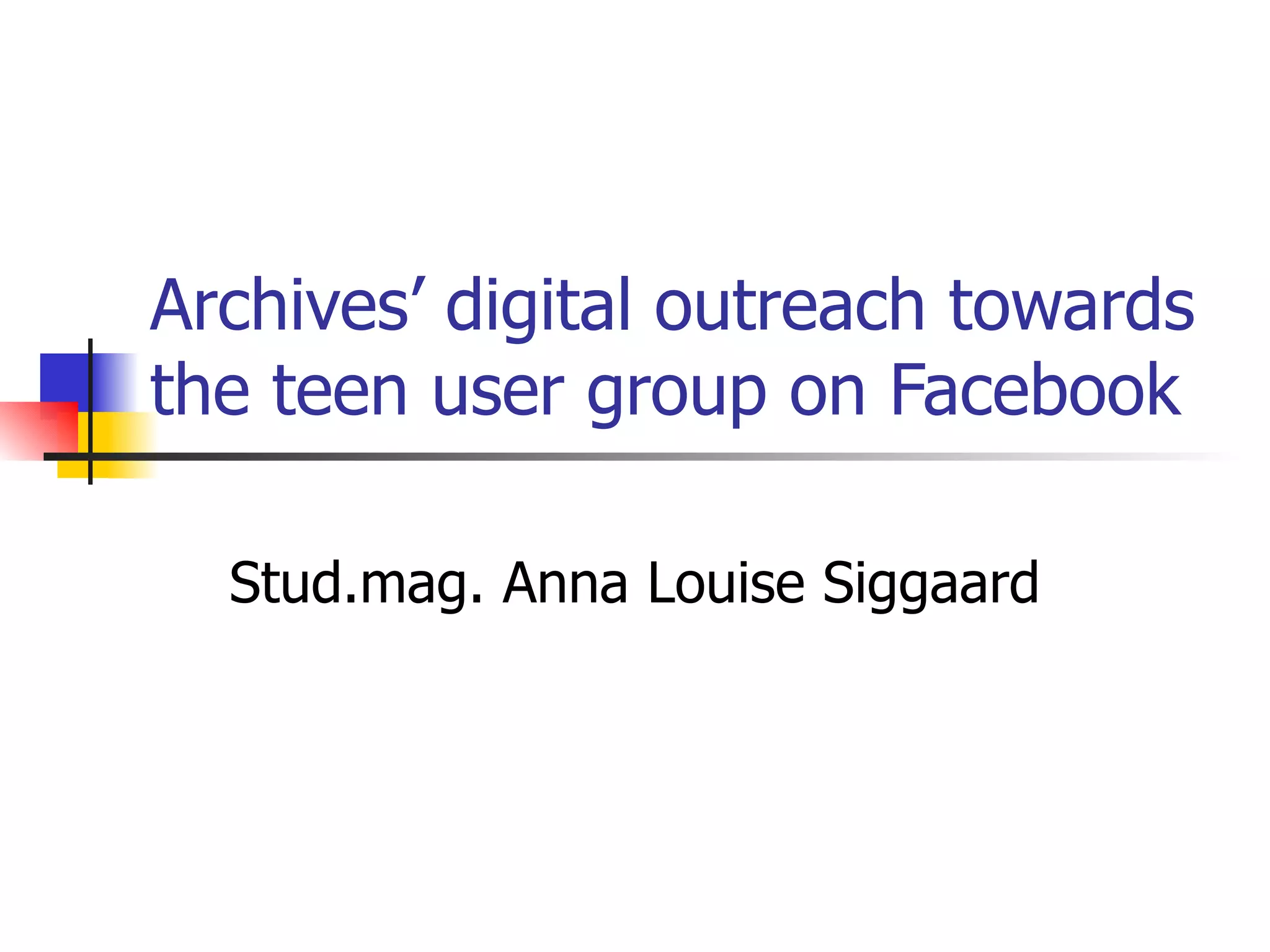 Archives’ digital outreach towards the teen user group on Facebook Stud.mag. Anna Louise Siggaard