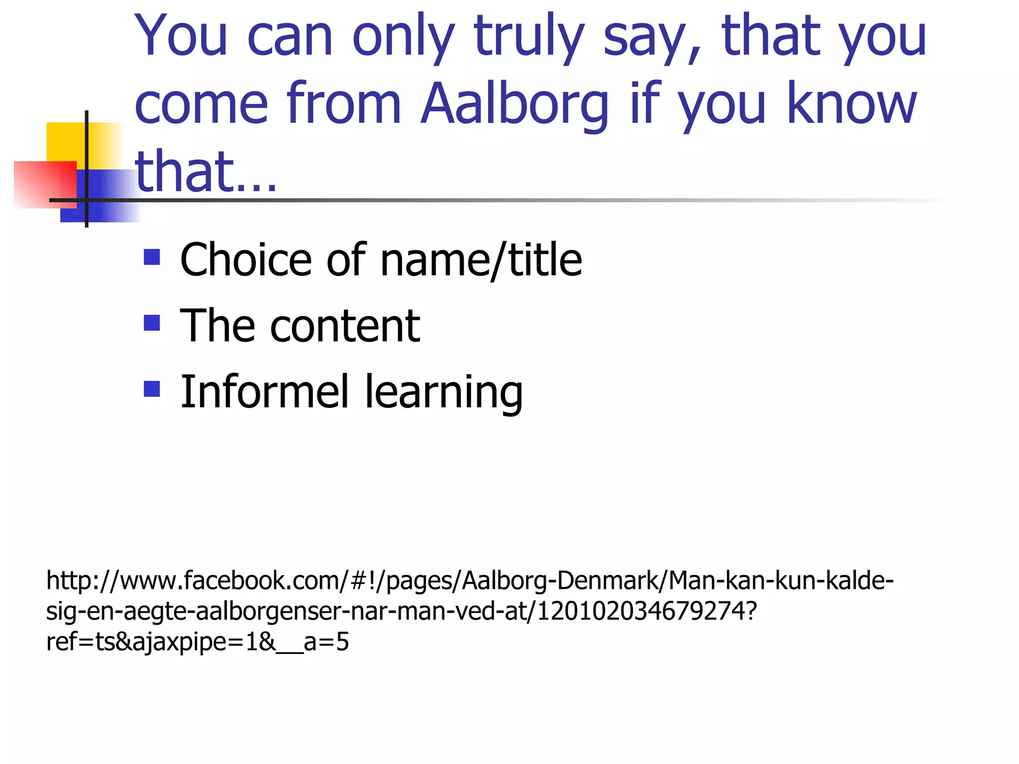 You can only truly say, that you come from Aalborg if you know that… Choice of name/title The content Informel learning http://www.facebook.com/#!/pages/Aalborg-Denmark/Man-kan-kun-kalde-sig-en-aegte-aalborgenser-nar-man-ved-at/120102034679274?ref=ts&ajaxpipe=1&__a=5