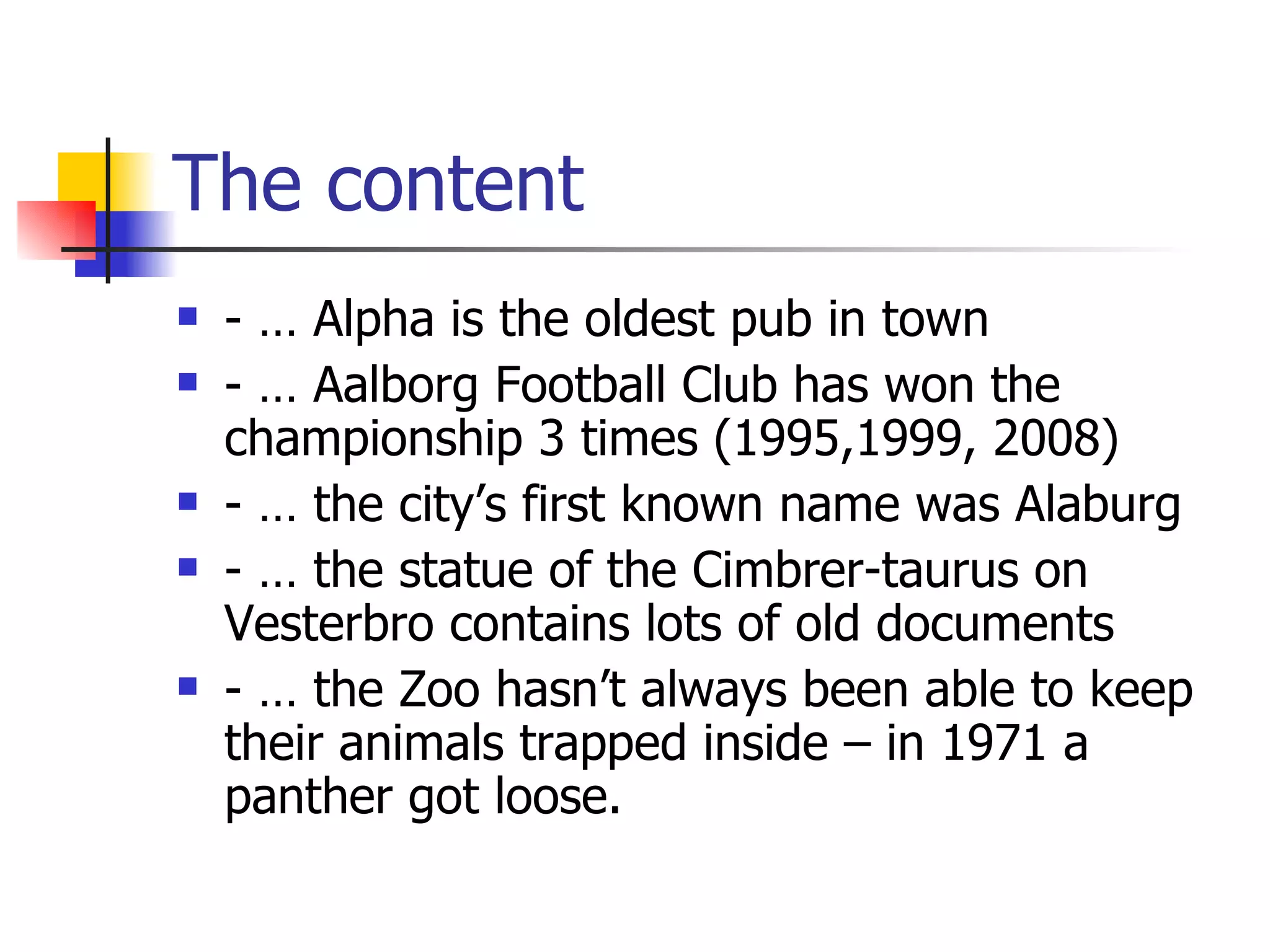 The content - … Alpha is the oldest pub in town - … Aalborg Football Club has won the championship 3 times (1995,1999, 2008) - … the city’s first known name was Alaburg - … the statue of the Cimbrer-taurus on Vesterbro contains lots of old documents - … the Zoo hasn’t always been able to keep their animals trapped inside – in 1971 a panther got loose.
