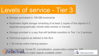 Levels of service - Tier 3
● Storage purchased in 100-GB increments
● Replicated digital storage consisting of at least 2 copies of the objects in 2
separate geographically remote data centres in Canada
● Storage provided in a way that will facilitate transition to Tier 1 or 2 services
● Technical support as defined in the SLA
● 1 30-minute online training session
*no fixity checking, format ID, normalization, preservation metadata, AIP
generation or ability to make objects available online
 