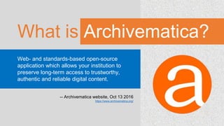 What is Archivematica?
Web- and standards-based open-source
application which allows your institution to
preserve long-term access to trustworthy,
authentic and reliable digital content.
-- Archivematica website, Oct 13 2016
https://www.archivematica.org/
 