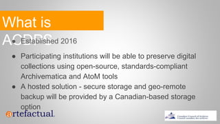 What is
ACDPS● Established 2016
● Participating institutions will be able to preserve digital
collections using open-source, standards-compliant
Archivematica and AtoM tools
● A hosted solution - secure storage and geo-remote
backup will be provided by a Canadian-based storage
option
 