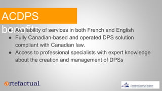 ACDPS
benefits● Availability of services in both French and English
● Fully Canadian-based and operated DPS solution
compliant with Canadian law.
● Access to professional specialists with expert knowledge
about the creation and management of DPSs
 