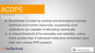 ACDPS
benefits● Economies of scale by pooling and leveraging financial,
technical and human resources, surpassing what
institutions are capable of allocating individually
● A critical threshold of functionality and reliability, active
more quickly than if individual institutions embarked upon
their own unique DPS projects
 