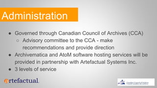 Administration
● Governed through Canadian Council of Archives (CCA)
○ Advisory committee to the CCA - make
recommendations and provide direction
● Archivematica and AtoM software hosting services will be
provided in partnership with Artefactual Systems Inc.
● 3 levels of service
 