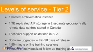 Levels of service - Tier 2
● 1 hosted Archivematica instance
● 1 TB replicated AIP storage in 2 separate geographically
remote data centres stored in Canada
● Technical support as defined in SLA
● Software upgrades within 90 days of release
● 1 90-minute online training sessions
●6 hours of individualized follow-up training and support
 