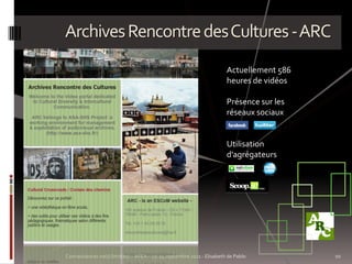 Archives Rencontre des Cultures - ARC
                                                                       Actuellement 586
                                                                       heures de vidéos

                                                                       Présence sur les
                                                                       réseaux sociaux


                                                                       Utilisation
                                                                       d’agrégateurs




Connaissances no(s) limit(es) – AFEA – 21-24 septembre 2011 - Elisabeth de Pablo          10
 