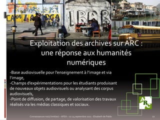 Exploitation des archives sur ARC :
              une réponse aux humanités
                      numériques
-Base audiovisuelle pour l’enseignement à l’image et via
l’image,
-Champs d’expérimentations pour les étudiants produisant
de nouveaux objets audiovisuels ou analysant des corpus
audiovisuels,
-Point de diffusion, de partage, de valorisation des travaux
réalisés via les médias classiques et sociaux.

           Connaissances no(s) limit(es) – AFEA – 21-24 septembre 2011 - Elisabeth de Pablo   11
 