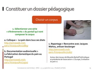 Constituer un dossier pédagogique
                                           Choisir un corpus

        1. Sélectionner une série
  « d’évènements » du portail qui vont
           composer le corpus

a. Colloque > Le pain dans tous ses états
http://semioweb.msh-                                            c. Reportage > Rencontre avec Jacques
paris.fr/corpus/Arc/1869/                                       Mahou, artisan-boulanger
                                                                http://semioweb.msh-
b. Documentation audiovisuelle >                                paris.fr/corpus/Arc/1767/
La fabrication domestique du pain au
Portugal                                                           Autour des travaux de Mouette Barboff (ethnologue
http://semioweb.msh-                                               et présidente de l’association « L’Europe, Civilisation
                                                                   du pain »)
paris.fr/corpus/Arc/1970/

             Connaissances no(s) limit(es) – AFEA – 21-24 septembre 2011 - Elisabeth de Pablo                                13
 