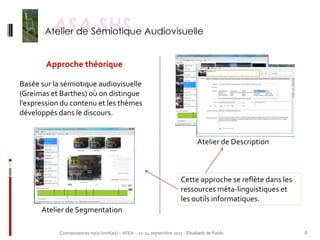 Approche théorique

Basée sur la sémiotique audiovisuelle
(Greimas et Barthes) où on distingue
l’expression du contenu et les thèmes
développés dans le discours.


                                                                               Atelier de Description



                                                                       Cette approche se reflète dans les
                                                                       ressources méta-linguistiques et
                                                                       les outils informatiques.
      Atelier de Segmentation

            Connaissances no(s) limit(es) – AFEA – 21-24 septembre 2011 - Elisabeth de Pablo                6
 