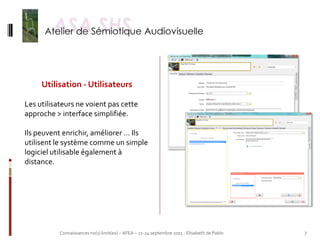 Utilisation - Utilisateurs

Les utilisateurs ne voient pas cette
approche > interface simplifiée.

Ils peuvent enrichir, améliorer … Ils
utilisent le système comme un simple
logiciel utilisable également à
distance.




           Connaissances no(s) limit(es) – AFEA – 21-24 septembre 2011 - Elisabeth de Pablo   7
 