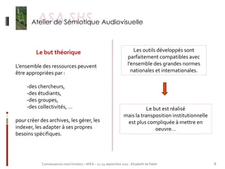 Le but théorique                                                 Les outils développés sont
                                                                       parfaitement compatibles avec
L’ensemble des ressources peuvent                                      l’ensemble des grandes normes
être appropriées par :                                                   nationales et internationales.

     -des chercheurs,
     -des étudiants,
     -des groupes,
     -des collectivités, …                                                     Le but est réalisé
                                                                    mais la transposition institutionnelle
pour créer des archives, les gérer, les                              est plus compliquée à mettre en
indexer, les adapter à ses propres                                                 oeuvre…
besoins spécifiques.




            Connaissances no(s) limit(es) – AFEA – 21-24 septembre 2011 - Elisabeth de Pablo                 8
 