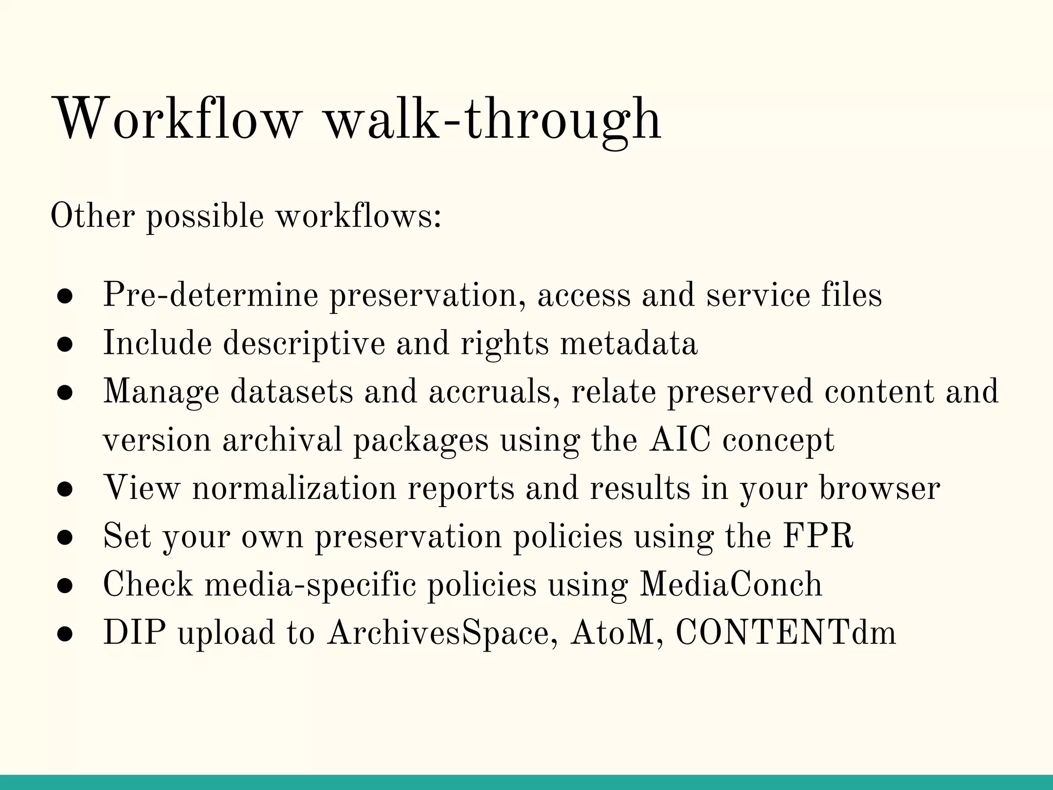 Workflow walk-through
Other possible workflows:
● Pre-determine preservation, access and service files
● Include descriptive and rights metadata
● Manage datasets and accruals, relate preserved content and
version archival packages using the AIC concept
● View normalization reports and results in your browser
● Set your own preservation policies using the FPR
● Check media-specific policies using MediaConch
● DIP upload to ArchivesSpace, AtoM, CONTENTdm
 