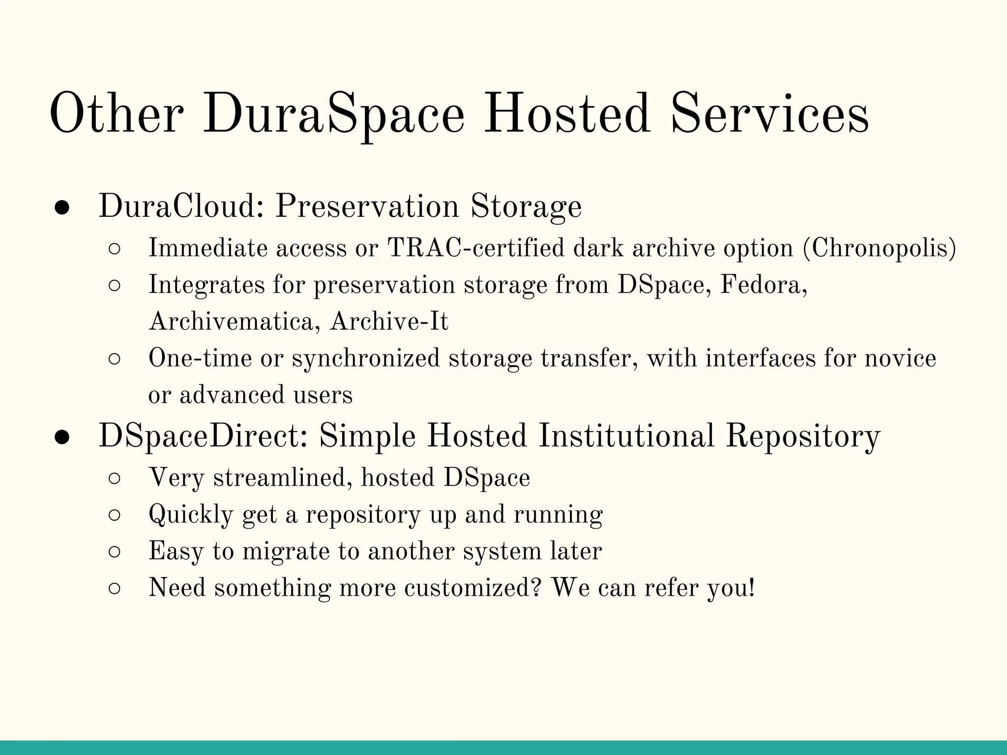 Other DuraSpace Hosted Services
● DuraCloud: Preservation Storage
○ Immediate access or TRAC-certified dark archive option (Chronopolis)
○ Integrates for preservation storage from DSpace, Fedora,
Archivematica, Archive-It
○ One-time or synchronized storage transfer, with interfaces for novice
or advanced users
● DSpaceDirect: Simple Hosted Institutional Repository
○ Very streamlined, hosted DSpace
○ Quickly get a repository up and running
○ Easy to migrate to another system later
○ Need something more customized? We can refer you!
 