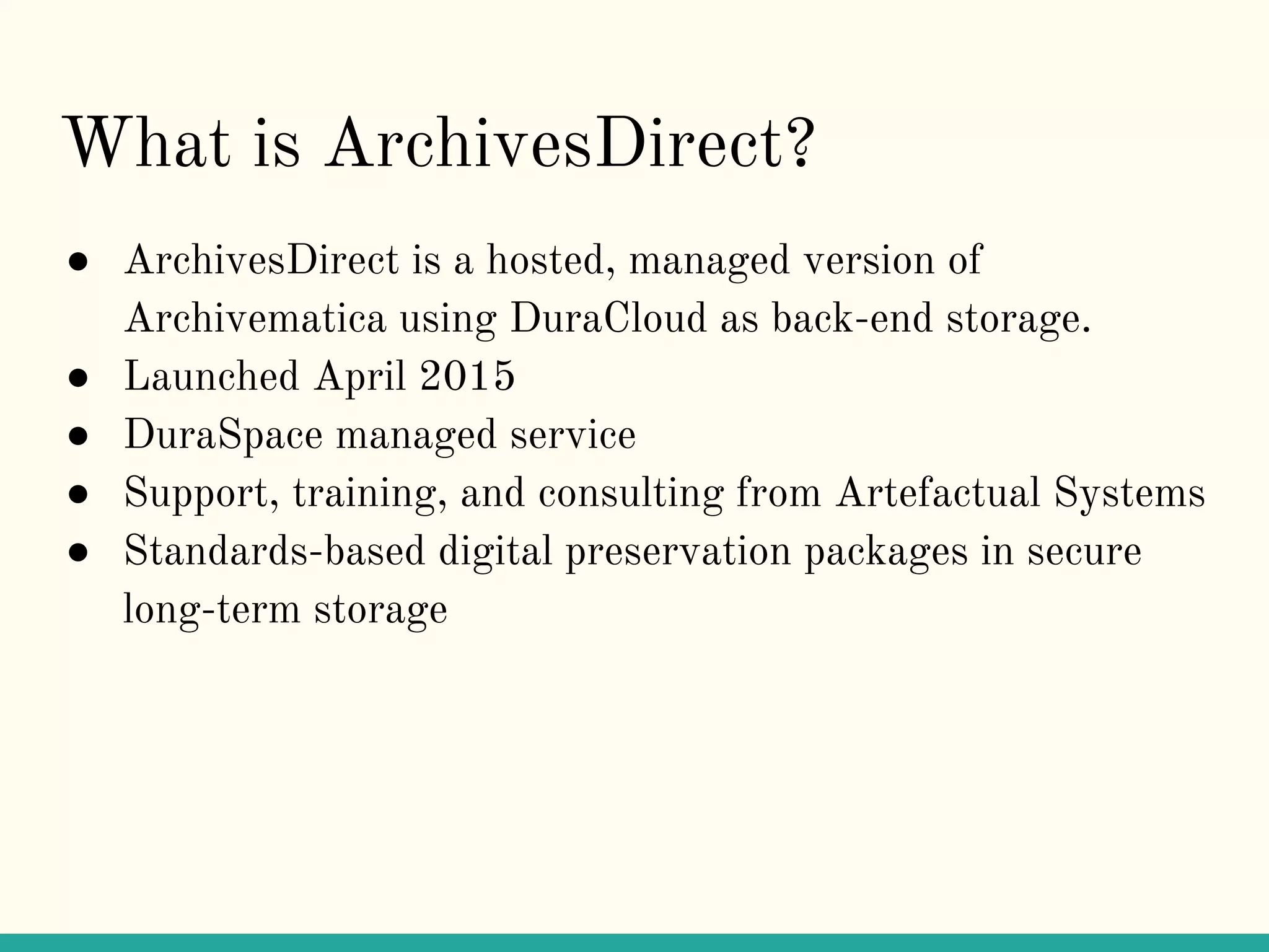 What is ArchivesDirect?
● ArchivesDirect is a hosted, managed version of
Archivematica using DuraCloud as back-end storage.
● Launched April 2015
● DuraSpace managed service
● Support, training, and consulting from Artefactual Systems
● Standards-based digital preservation packages in secure
long-term storage
 
