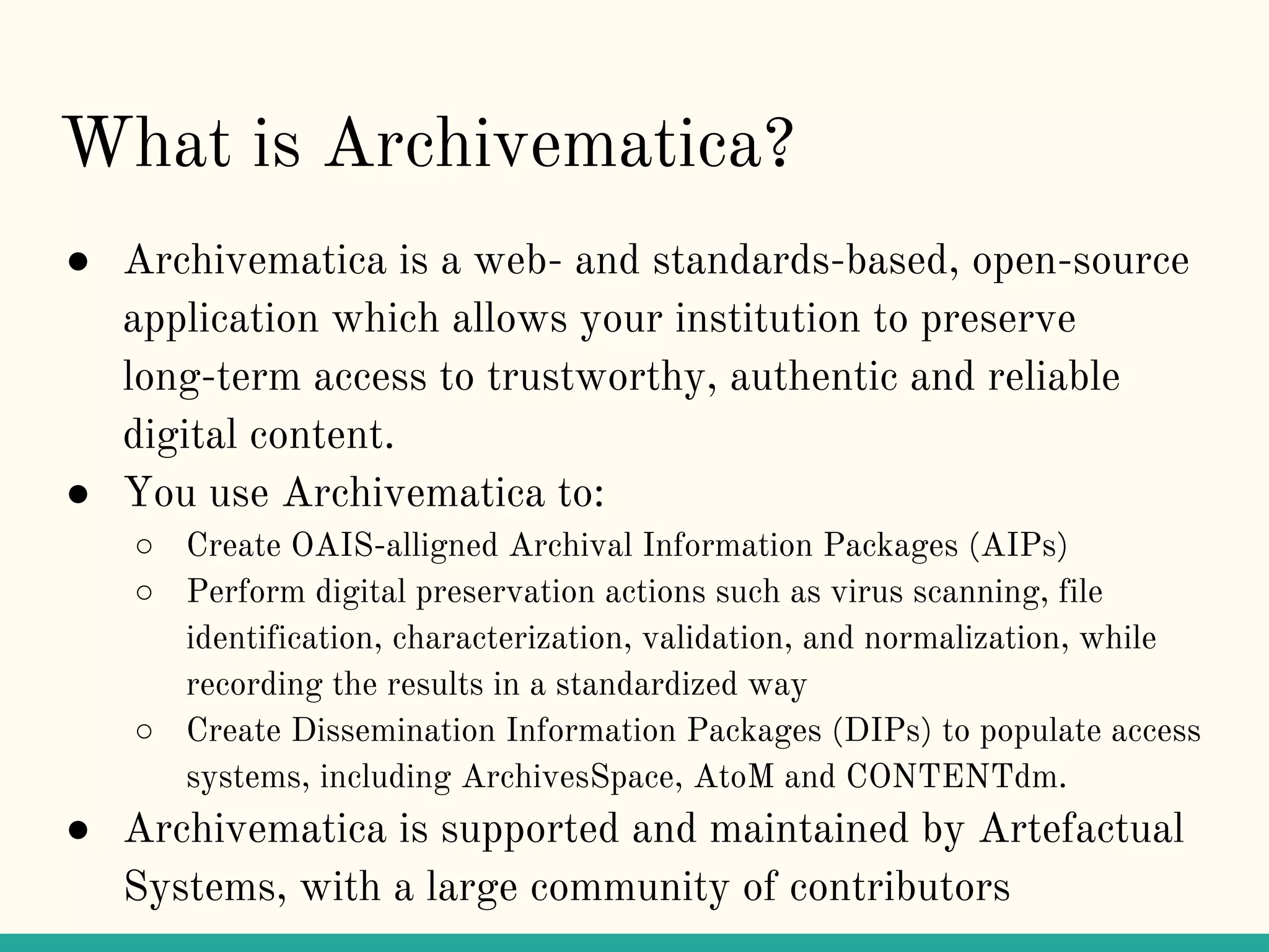 What is Archivematica?
● Archivematica is a web- and standards-based, open-source
application which allows your institution to preserve
long-term access to trustworthy, authentic and reliable
digital content.
● You use Archivematica to:
○ Create OAIS-alligned Archival Information Packages (AIPs)
○ Perform digital preservation actions such as virus scanning, file
identification, characterization, validation, and normalization, while
recording the results in a standardized way
○ Create Dissemination Information Packages (DIPs) to populate access
systems, including ArchivesSpace, AtoM and CONTENTdm.
● Archivematica is supported and maintained by Artefactual
Systems, with a large community of contributors
 