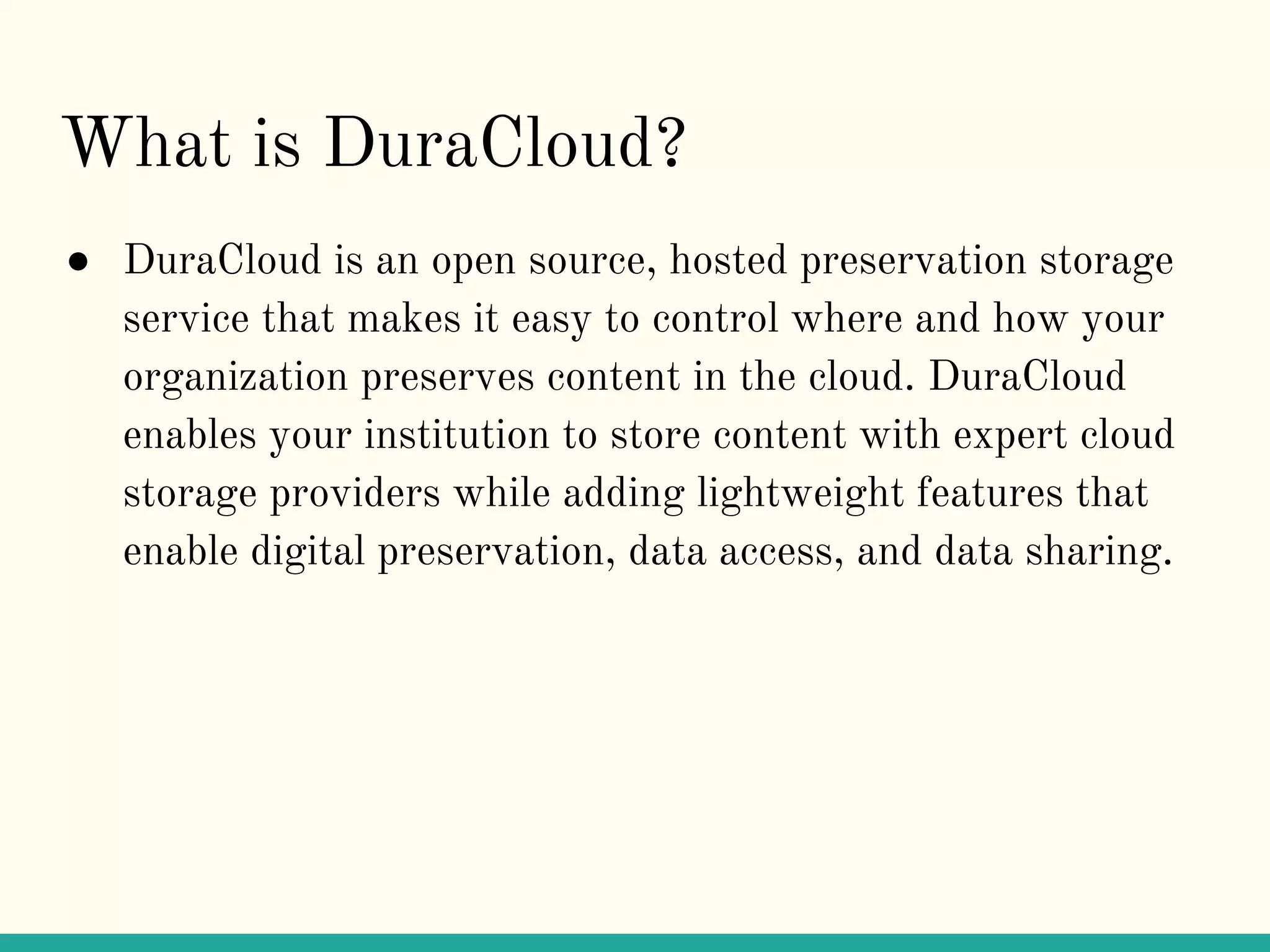 What is DuraCloud?
● DuraCloud is an open source, hosted preservation storage
service that makes it easy to control where and how your
organization preserves content in the cloud. DuraCloud
enables your institution to store content with expert cloud
storage providers while adding lightweight features that
enable digital preservation, data access, and data sharing.
 