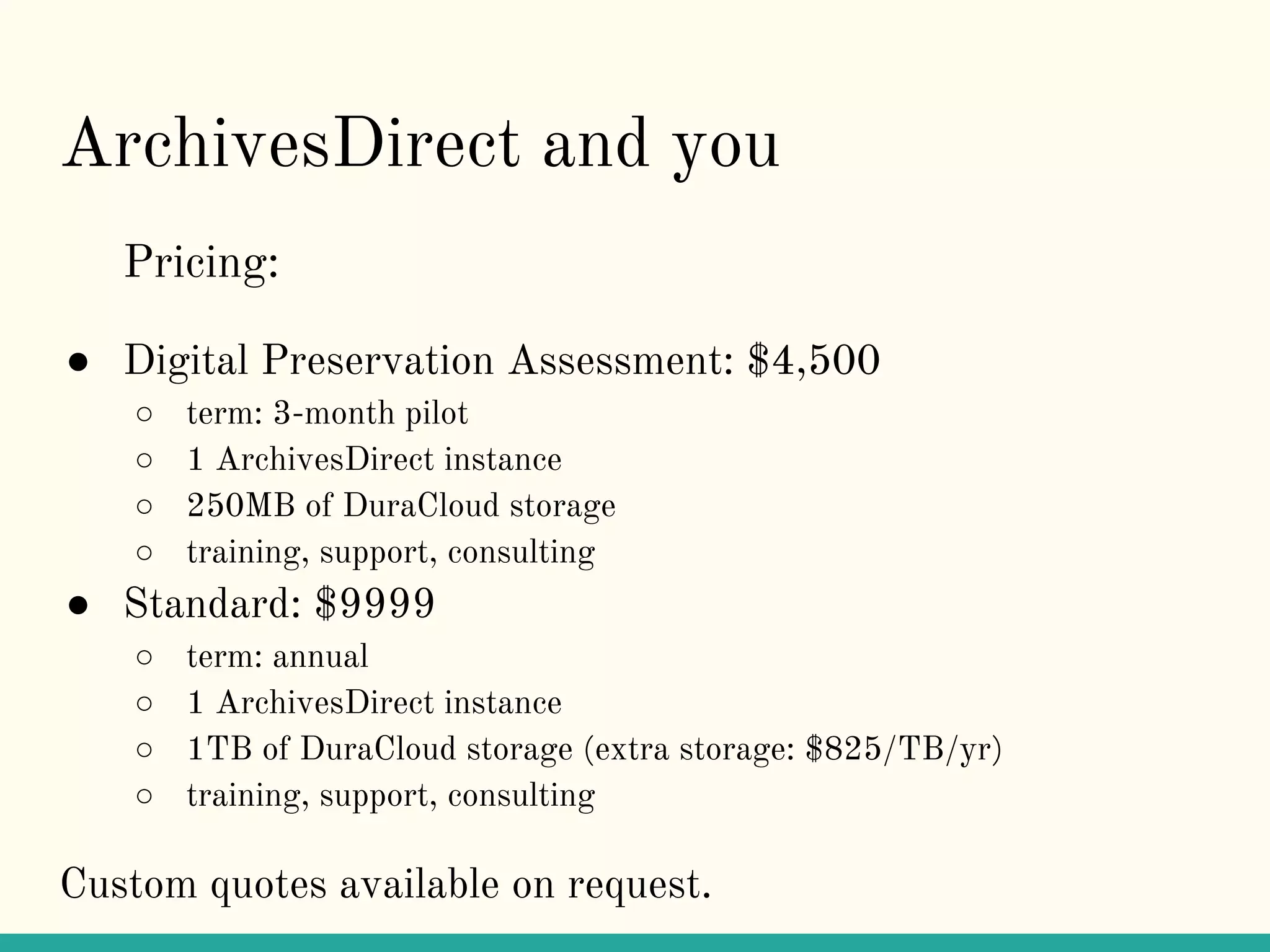 ArchivesDirect and you
Pricing:
● Digital Preservation Assessment: $4,500
○ term: 3-month pilot
○ 1 ArchivesDirect instance
○ 250MB of DuraCloud storage
○ training, support, consulting
● Standard: $9999
○ term: annual
○ 1 ArchivesDirect instance
○ 1TB of DuraCloud storage (extra storage: $825/TB/yr)
○ training, support, consulting
Custom quotes available on request.
 