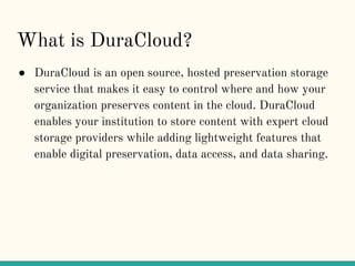 What is DuraCloud?
● DuraCloud is an open source, hosted preservation storage
service that makes it easy to control where ...
