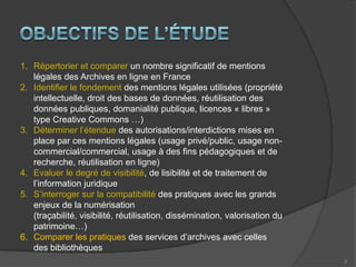 Objectifs de l’étudeRépertorier et comparer un nombre significatif de mentions légales des Archives en ligne en FranceIdentifier le fondement des mentions légales utilisées (propriété intellectuelle, droit des bases de données, réutilisation des données publiques, domanialité publique, licences « libres » type Creative Commons …)Déterminer l’étendue des autorisations/interdictions mises en place par ces mentions légales (usage privé/public, usage non-commercial/commercial, usage à des fins pédagogiques et de recherche, réutilisation en ligne)Evaluer le degré de visibilité, de lisibilité et de traitement de l’information juridiqueS’interroger sur la compatibilité des pratiques avec les grands enjeux de la numérisation (traçabilité, visibilité, réutilisation, dissémination, valorisation du patrimoine…)Comparer les pratiques des services d’archives avec celles des bibliothèques2
