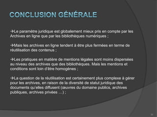 15Mentions fondées sur le droit A la réutilisation des données publiquesExemple de mention à fondement multipleDroit de propriété intellectuelle	+Droit des bases de données	+Réutilisation des données publiquesArchives nationales. ArchimFondement recommandé par le rapport « partager notre patrimoine culturel».Peu utilisé dans les services d’archives 5/61 = 8%Les archives publiques paraissent pourtant avoir vocation à être considérées comme des données publiques une fois numérisées. Le régime des données publiques est en effet assez proche de celui de la loi des archives de 2008 (principe de communicabilité  principe de réutilisation, pouvant dans les deux cas être assorti de conditions et d’exceptions)Seul cas avéré d’utilisation par une bibliothèque numérique =>BnF/GallicaProblème La directive de 2003 et la loi de 1978 posent un principe de libre réutilisation des données publiques, pouvant être assorti d’exceptions et de conditions.Que reste-t-il de ce principe lorsque les mentions ajoutent des couches supplémentaires de droit de propriété intellectuelle et de droit des bases de données qui imposent une approche « tous droits réservés » ? Pour préserver sa cohérence, le fondement de la réutilisation des données publiques ne devrait-il pas être utilisé seul, « à l’état pur » ?