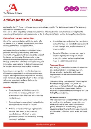 __________________________________________________________________________________

Archives for the 21st Century
__________________________________________________________________________________

Archives for the 21st Century is the new government policy created by The National Archives and The Museums,
Libraries and Archives Council.
It is a call to action for publicly-funded archive services in local authorities and universities to recognise the
essential contribution that archives can make to the development of policy and the delivery of services locally.

Cultural and Learning partnerships
One of the recommendations within the policy is for             •   Potential partners understand the contribution
archive services to actively participate in cultural and            cultural heritage can make to the achievement
learning partnerships and opportunities.                            of their strategic aims, and include them in
                                                                    implementation.
Archives and cultural heritage organisations have a
powerful role to play in supporting formal and                  •   Our cultural heritage covers a vast range of
informal learning, community cohesion and a sense of                subjects: a good partnership can deliver
local pride and belonging. They can make a clear
                                                                    projects for culture and learning in a huge
contribution to the delivery of local policy initiatives,
through partnerships with other cultural, learning and              range of academic subject areas.
information organisations. To do this the sector must
                                                                Treasure House
be engaged with the decision-making processes.
                                                                East Riding of Yorkshire Council has created a one-
                                                                stop cultural site that combines a museum,
For archives to prosper they need to develop more
                                                                library, art gallery and archive with great
effective partnerships with organisations seeking to
                                                                improvements to the standards of collection
support learning and community cohesion. Involving
                                                                management.
users more in the design and delivery of their services
will create opportunity and give clarity on the
                                                                The new building, completed in 2007 with a grant
priorities they need to meet.
                                                                from the Heritage Lottery Fund, holds the
                                                                collections of the East Riding Archives, Beverley
Benefits                                                        Local Studies Library, Beverley Art Gallery,
   •   The audience for archival information is                 Beverley Guildhall and the Archaeology of the East
       broadened and enlarged, and users have                   Riding Museums Service.
       access to the cultural heritage resources they
       need and want.                                           Increase in resources
                                                                The Treasure House Education Officer now works
   •   Communities are more actively involved in the            across all services and paper conservators can
       development and delivery of services.                    work across the archive, library, museum and
                                                                gallery. The services share meeting spaces,
   •   Archives and cultural heritage organisations             education and conference facilities, a permanent
       increase their access to resources and                   and temporary exhibition space; a cafe and public
       contribute more effectively to wider                     areas.
       government policies around identity, learning,
       community and place.


                                              nationalarchives.gov.uk
 