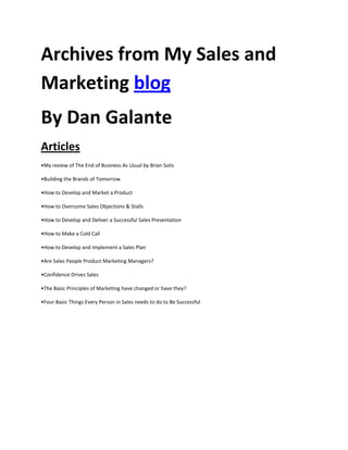 Archives from My Sales and
Marketing blog
By Dan Galante
Articles
•My review of The End of Business As Usual by Brian Solis

•Building the Brands of Tomorrow

•How to Develop and Market a Product

•How to Overcome Sales Objections & Stalls

•How to Develop and Deliver a Successful Sales Presentation

•How to Make a Cold Call

•How to Develop and Implement a Sales Plan

•Are Sales People Product Marketing Managers?

•Confidence Drives Sales

•The Basic Principles of Marketing have changed or have they?

•Four Basic Things Every Person in Sales needs to do to Be Successful
 