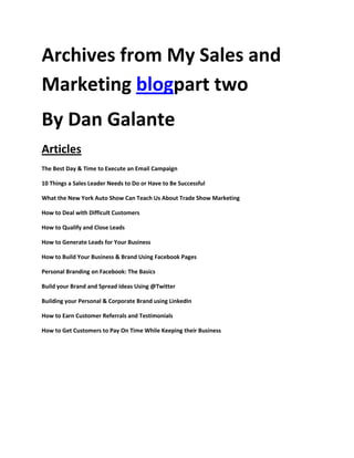 Archives from My Sales and
Marketing blogpart two
By Dan Galante
Articles
The Best Day & Time to Execute an Email Campaign

10 Things a Sales Leader Needs to Do or Have to Be Successful

What the New York Auto Show Can Teach Us About Trade Show Marketing

How to Deal with Difficult Customers

How to Qualify and Close Leads

How to Generate Leads for Your Business

How to Build Your Business & Brand Using Facebook Pages

Personal Branding on Facebook: The Basics

Build your Brand and Spread Ideas Using @Twitter

Building your Personal & Corporate Brand using LinkedIn

How to Earn Customer Referrals and Testimonials

How to Get Customers to Pay On Time While Keeping their Business
 