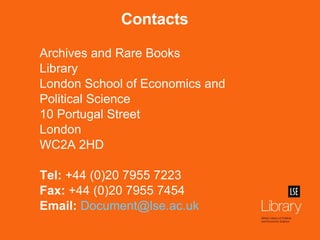 Contacts Archives and Rare Books Library London School of Economics and Political Science 10 Portugal Street London WC2A 2HD Tel:  +44 (0)20 7955 7223 Fax:  +44 (0)20 7955 7454 Email:   [email_address]   