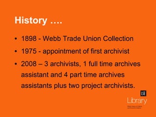 History …. 1898 - Webb Trade Union Collection 1975 - appointment of first archivist 2008 – 3 archivists, 1 full time archives assistant and 4 part time archives assistants plus two project archivists. 