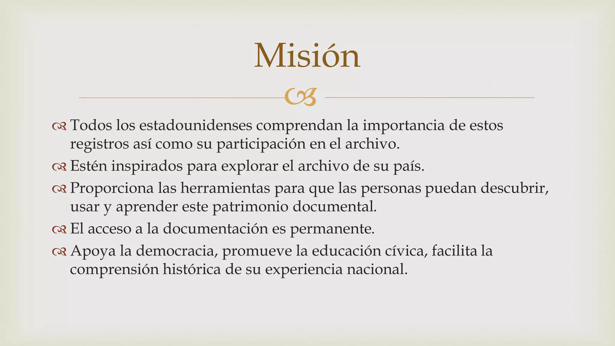 
Todos los estadounidenses comprendan la importancia de estos
registros así como su participación en el archivo.
Estén inspirados para explorar el archivo de su país.
Proporciona las herramientas para que las personas puedan descubrir,
usar y aprender este patrimonio documental.
El acceso a la documentación es permanente.
Apoya la democracia, promueve la educación cívica, facilita la
comprensión histórica de su experiencia nacional.
Misión